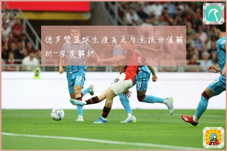 德罗赞篮球生涯高光与竞技价值解析-深度解析