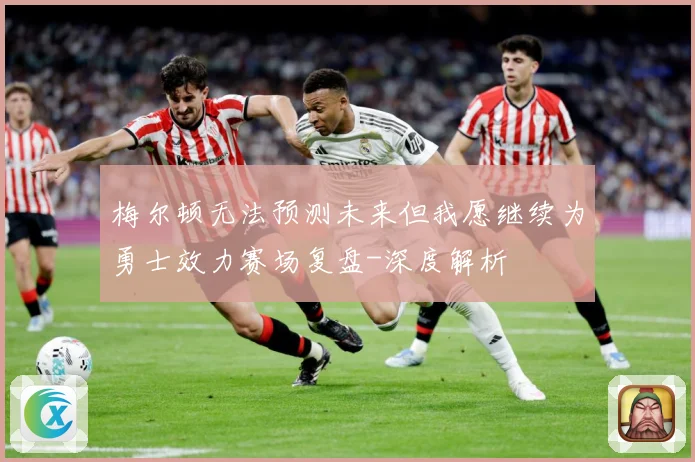 梅尔顿无法预测未来但我愿继续为勇士效力赛场复盘-深度解析