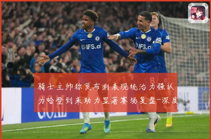 骑士主帅称莫布利表现统治力强认为哈登到来助力显著赛场复盘-深度解析