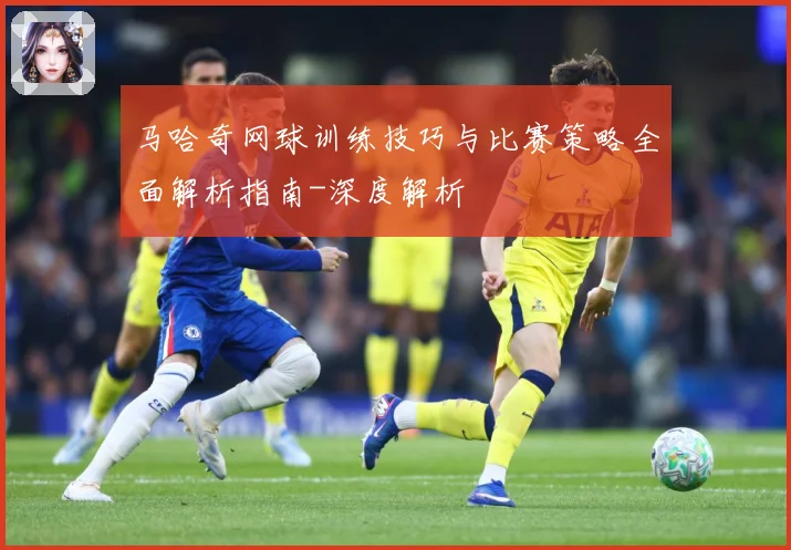 马哈奇网球训练技巧与比赛策略全面解析指南-深度解析