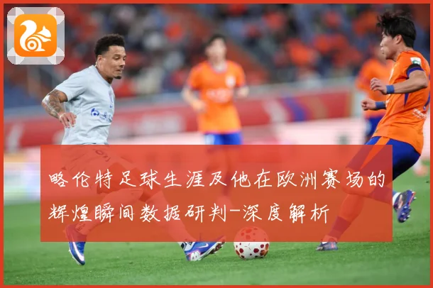 略伦特足球生涯及他在欧洲赛场的辉煌瞬间数据研判-深度解析