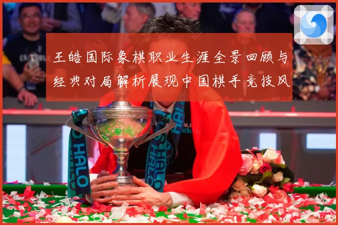 王皓国际象棋职业生涯全景回顾与经典对局解析展现中国棋手竞技风采-深度解析