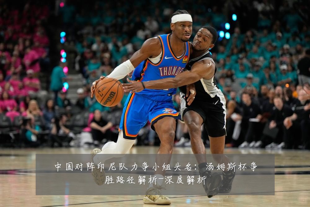 中国对阵印尼队力争小组头名:汤姆斯杯争胜路径解析-深度解析